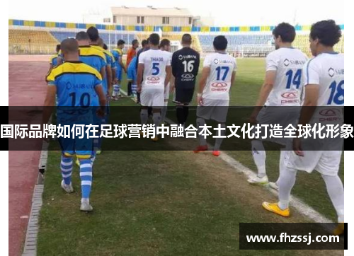 国际品牌如何在足球营销中融合本土文化打造全球化形象